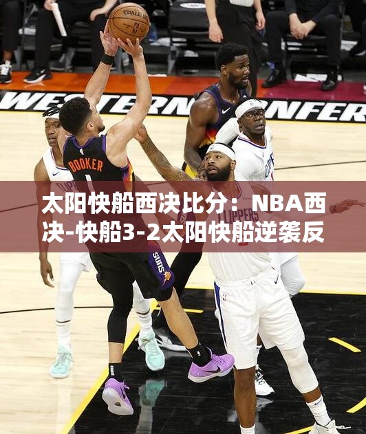 太阳快船西决比分：NBA西决-快船3-2太阳快船逆袭反超太阳