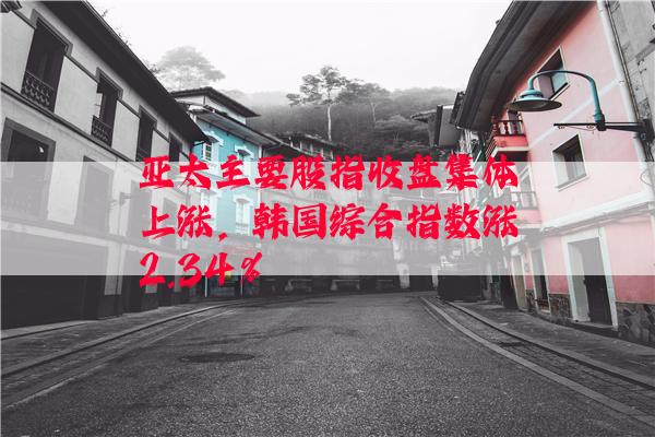 亚太主要股指收盘集体上涨，韩国综合指数涨2.34%