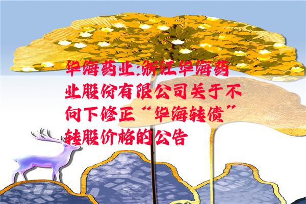 华海药业:浙江华海药业股份有限公司关于不向下修正“华海转债”转股价格的公告