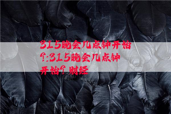 315晚会几点钟开始?:315晚会几点钟开始? 财经