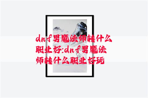 dnf男魔法师转什么职业好:dnf男魔法师转什么职业好玩