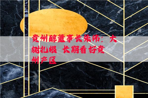 贵州醇董事长朱伟：大树扎根  长期看好贵州产区